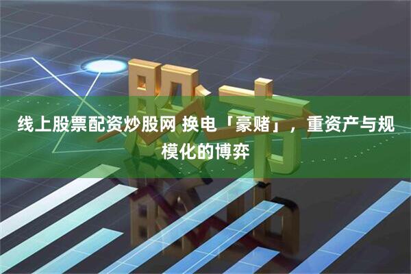 线上股票配资炒股网 换电「豪赌」，重资产与规模化的博弈