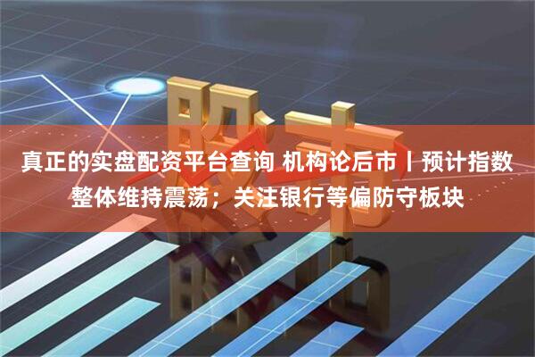 真正的实盘配资平台查询 机构论后市丨预计指数整体维持震荡；关注银行等偏防守板块