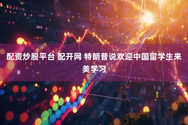 配资炒股平台 配开网 特朗普说欢迎中国留学生来美学习