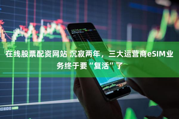 在线股票配资网站 沉寂两年，三大运营商eSIM业务终于要“复活”了