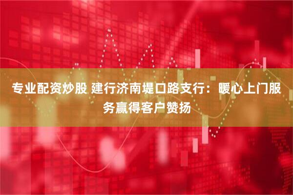 专业配资炒股 建行济南堤口路支行：暖心上门服务赢得客户赞扬
