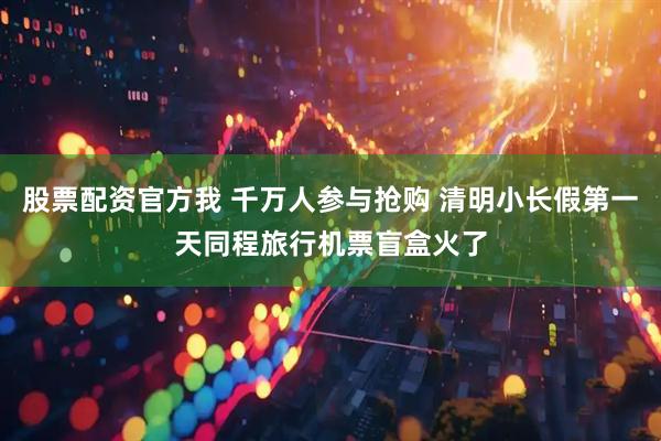股票配资官方我 千万人参与抢购 清明小长假第一天同程旅行机票盲盒火了