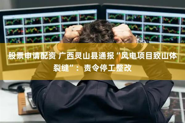 股票申请配资 广西灵山县通报“风电项目致山体裂缝”：责令停工整改