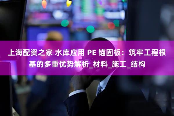 上海配资之家 水库应用 PE 锚固板：筑牢工程根基的多重优势解析_材料_施工_结构