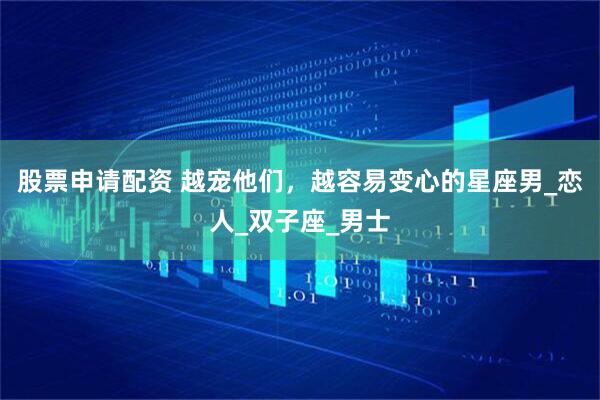 股票申请配资 越宠他们，越容易变心的星座男_恋人_双子座_男士