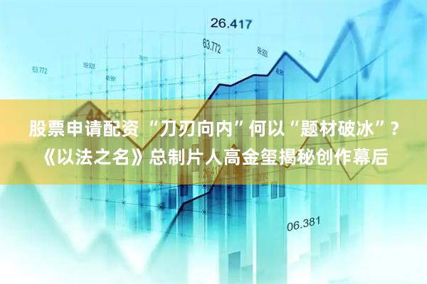 股票申请配资 “刀刃向内”何以“题材破冰”？《以法之名》总制片人高金玺揭秘创作幕后
