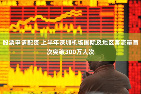 股票申请配资 上半年深圳机场国际及地区客流量首次突破300万人次