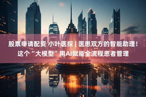 股票申请配资 小叶医探 | 医患双方的智能助理！这个“大模型”用AI赋能全流程患者管理