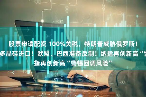 股票申请配资 100%关税，特朗普威胁俄罗斯！美国正在调查多晶硅进口！欧盟、巴西准备反制！纳指再创新高“警惕回调风险”