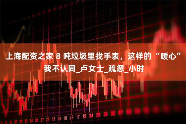 上海配资之家 8 吨垃圾里找手表，这样的 “暖心” 我不认同_卢女士_疏忽_小时