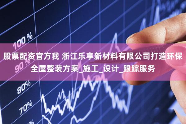 股票配资官方我 浙江乐享新材料有限公司打造环保全屋整装方案_施工_设计_跟踪服务