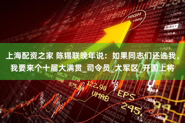 上海配资之家 陈锡联晚年说：如果同志们还选我，我要来个十届大满贯_司令员_大军区_开国上将