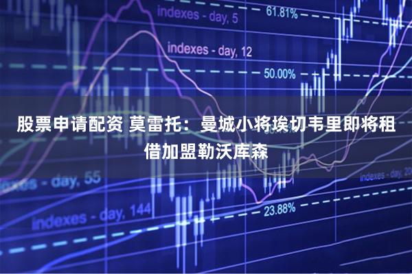 股票申请配资 莫雷托：曼城小将埃切韦里即将租借加盟勒沃库森