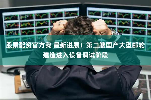 股票配资官方我 最新进展！第二艘国产大型邮轮建造进入设备调试阶段