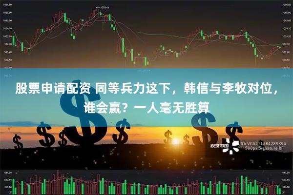股票申请配资 同等兵力这下，韩信与李牧对位，谁会赢？一人毫无胜算