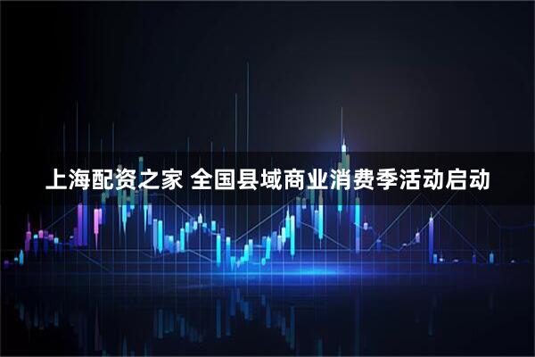 上海配资之家 全国县域商业消费季活动启动