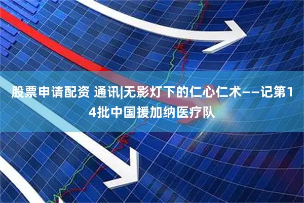 股票申请配资 通讯|无影灯下的仁心仁术——记第14批中国援加纳医疗队