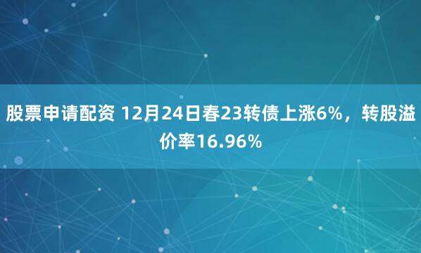 股票申请配资 12月24日春23转债上涨6%,转股溢价率16.96%