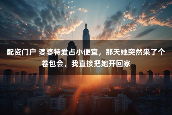 配资门户 婆婆特爱占小便宜，那天她突然来了个卷包会，我直接把她开回家
