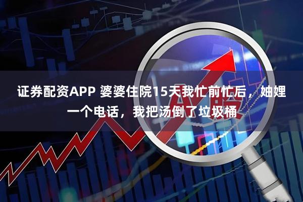 证券配资APP 婆婆住院15天我忙前忙后，妯娌一个电话，我把汤倒了垃圾桶