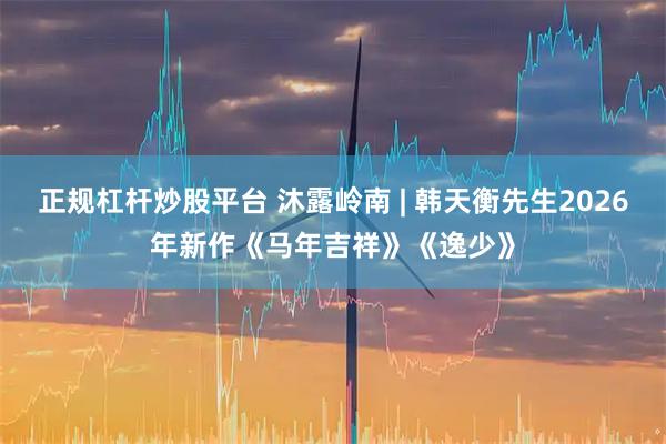 正规杠杆炒股平台 沐露岭南 | 韩天衡先生2026年新作《马年吉祥》《逸少》