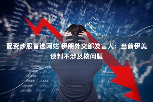配资炒股首选网站 伊朗外交部发言人：当前伊美谈判不涉及核问题