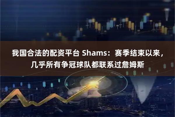 我国合法的配资平台 Shams：赛季结束以来，几乎所有争冠球队都联系过詹姆斯