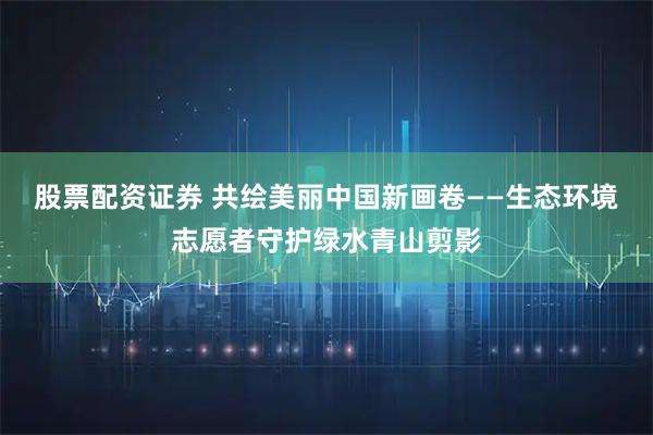 股票配资证券 共绘美丽中国新画卷——生态环境志愿者守护绿水青山剪影